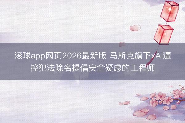 滚球app网页2026最新版 马斯克旗下xAI遭控犯法除名提倡安全疑虑的工程师