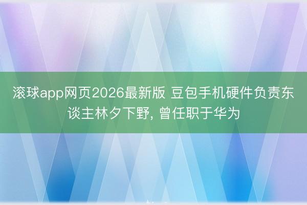 滚球app网页2026最新版 豆包手机硬件负责东谈主林夕下野, 曾任职于华为