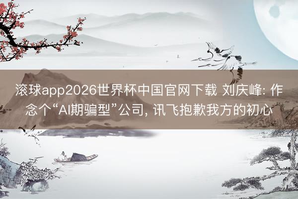滚球app2026世界杯中国官网下载 刘庆峰: 作念个“AI期骗型”公司, 讯飞抱歉我方的初心