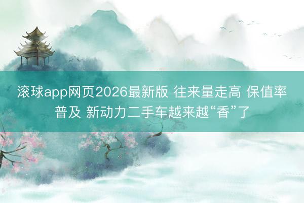 滚球app网页2026最新版 往来量走高 保值率普及 新动力二手车越来越“香”了