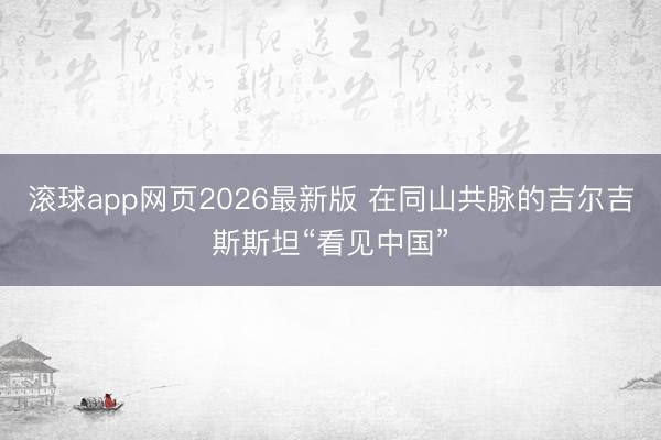 滚球app网页2026最新版 在同山共脉的吉尔吉斯斯坦“看见中国”