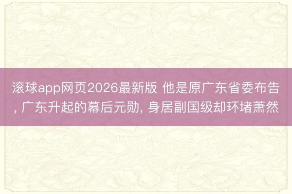滚球app网页2026最新版 他是原广东省委布告, 广东升起的幕后元勋, 身居副国级却环堵萧然