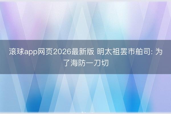 滚球app网页2026最新版 明太祖罢市舶司: 为了海防一刀切