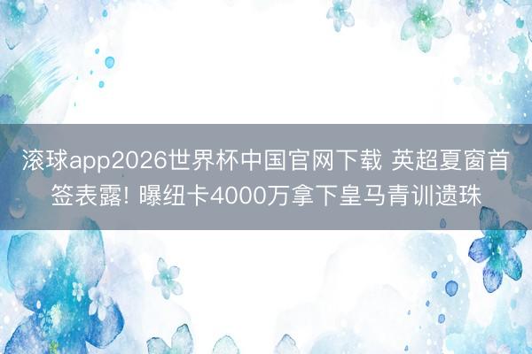 滚球app2026世界杯中国官网下载 英超夏窗首签表露! 曝纽卡4000万拿下皇马青训遗珠
