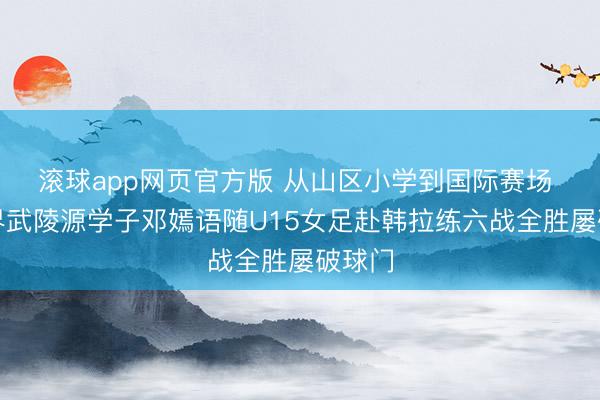 滚球app网页官方版 从山区小学到国际赛场 张家界武陵源学子邓嫣语随U15女足赴韩拉练六战全胜屡破球门
