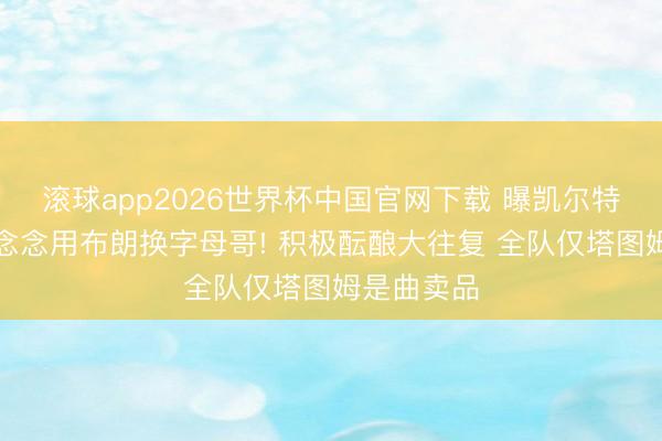 滚球app2026世界杯中国官网下载 曝凯尔特东说念主念念用布朗换字母哥! 积极酝酿大往复 全队仅塔图姆是曲卖品