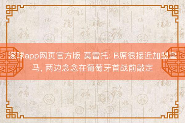 滚球app网页官方版 莫雷托: B席很接近加盟皇马, 两边念念在葡萄牙首战前敲定