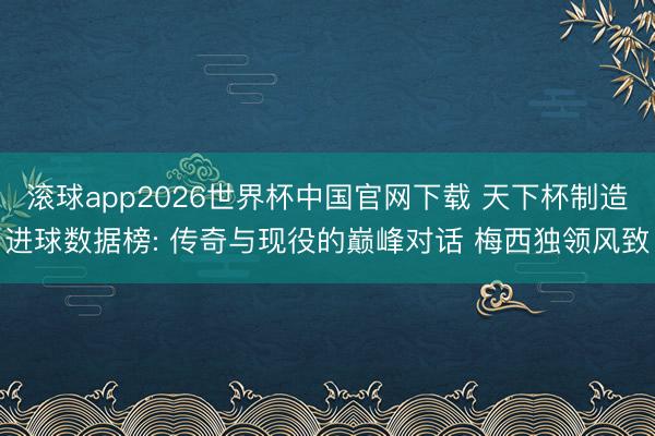 滚球app2026世界杯中国官网下载 天下杯制造进球数据榜: 传奇与现役的巅峰对话 梅西独领风致