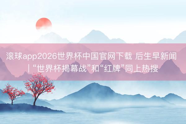 滚球app2026世界杯中国官网下载 后生早新闻 | “世界杯揭幕战”和“红牌”同上热搜