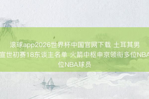 滚球app2026世界杯中国官网下载 土耳其男篮官宣世初赛18东谈主名单 火箭中枢申京领衔多位NBA球员