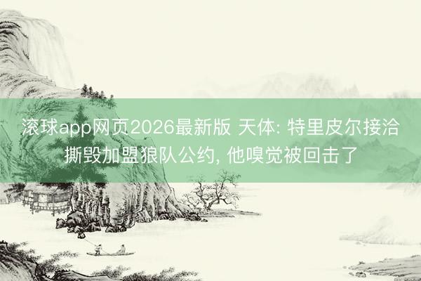滚球app网页2026最新版 天体: 特里皮尔接洽撕毁加盟狼队公约, 他嗅觉被回击了