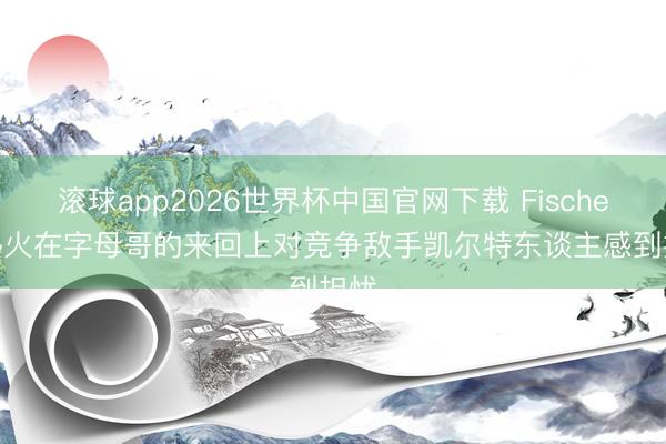 滚球app2026世界杯中国官网下载 Fischer: 热火在字母哥的来回上对竞争敌手凯尔特东谈主感到担忧