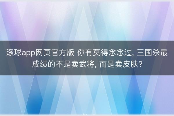 滚球app网页官方版 你有莫得念念过, 三国杀最成绩的不是卖武将, 而是卖皮肤?