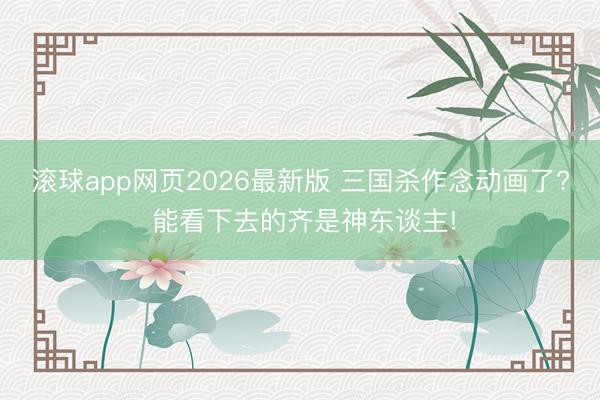 滚球app网页2026最新版 三国杀作念动画了? 能看下去的齐是神东谈主!