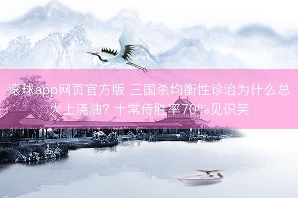 滚球app网页官方版 三国杀均衡性诊治为什么总火上浇油? 十常侍胜率70%见识笑