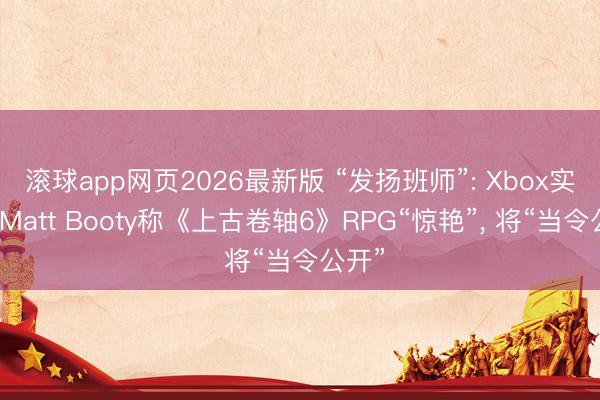 滚球app网页2026最新版 “发扬班师”: Xbox实质官Matt Booty称《上古卷轴6》RPG“惊艳”, 将“当令公开”