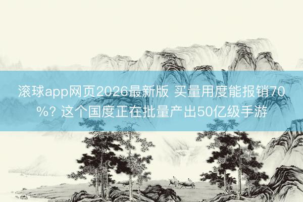 滚球app网页2026最新版 买量用度能报销70%? 这个国度正在批量产出50亿级手游