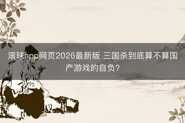 滚球app网页2026最新版 三国杀到底算不算国产游戏的自负?