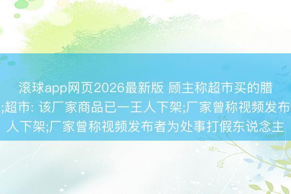 滚球app网页2026最新版 顾主称超市买的腊肠里发现疑似针头异物;超市: 该厂家商品已一王人下架;厂家曾称视频发布者为处事打假东说念主