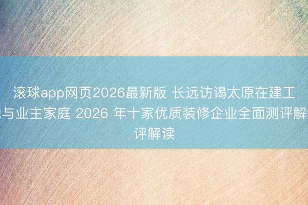滚球app网页2026最新版 长远访谒太原在建工地与业主家庭 2026 年十家优质装修企业全面测评解读