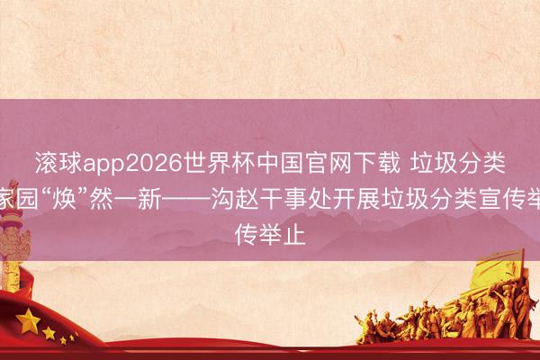 滚球app2026世界杯中国官网下载 垃圾分类让家园“焕”然一新——沟赵干事处开展垃圾分类宣传举止