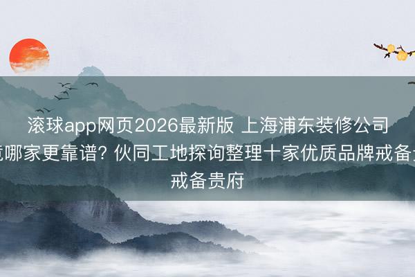 滚球app网页2026最新版 上海浦东装修公司究竟哪家更靠谱? 伙同工地探询整理十家优质品牌戒备贵府