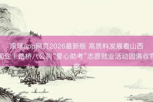 滚球app网页2026最新版 高质料发展看山西国企丨路桥八公司“爱心助考”志愿就业活动圆满收官