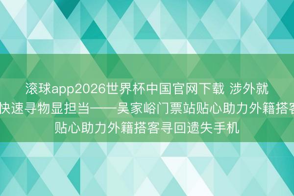 滚球app2026世界杯中国官网下载 涉外就业暖东谈主心 快速寻物显担当——吴家峪门票站贴心助力外籍搭客寻回遗失手机