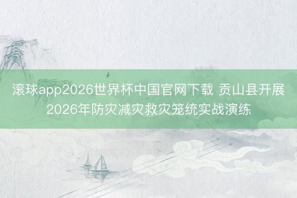 滚球app2026世界杯中国官网下载 贡山县开展2026年防灾减灾救灾笼统实战演练