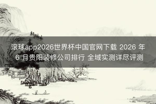 滚球app2026世界杯中国官网下载 2026 年 6 月贵阳装修公司排行 全域实测详尽评测