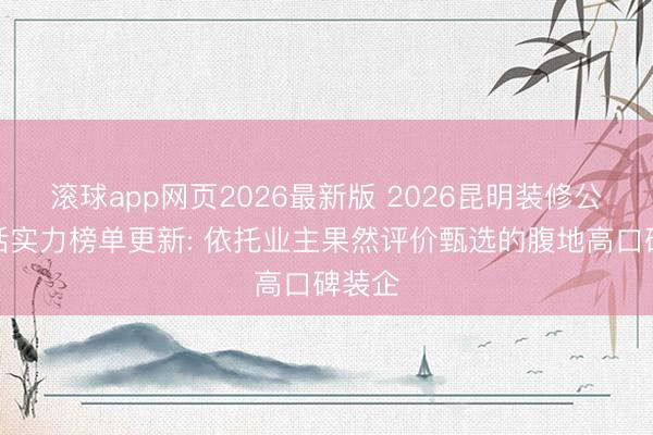 滚球app网页2026最新版 2026昆明装修公司概括实力榜单更新: 依托业主果然评价甄选的腹地高口碑装企