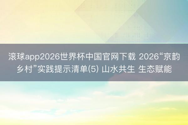 滚球app2026世界杯中国官网下载 2026“京韵乡村”实践提示清单(5) 山水共生 生态赋能