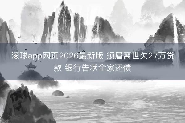 滚球app网页2026最新版 须眉离世欠27万贷款 银行告状全家还债