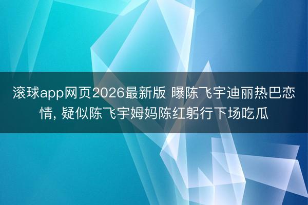 滚球app网页2026最新版 曝陈飞宇迪丽热巴恋情, 疑似陈飞宇姆妈陈红躬行下场吃瓜