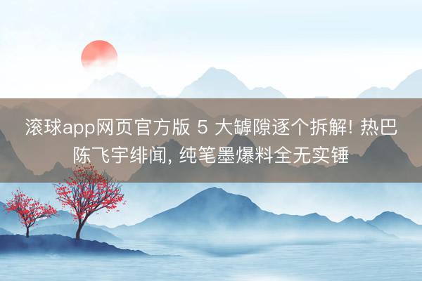 滚球app网页官方版 5 大罅隙逐个拆解! 热巴陈飞宇绯闻, 纯笔墨爆料全无实锤