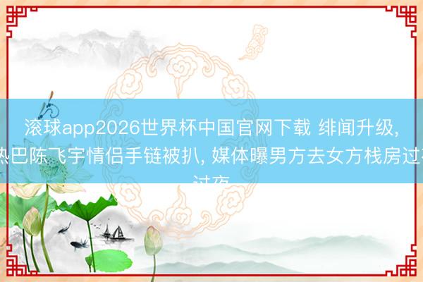 滚球app2026世界杯中国官网下载 绯闻升级, 热巴陈飞宇情侣手链被扒, 媒体曝男方去女方栈房过夜