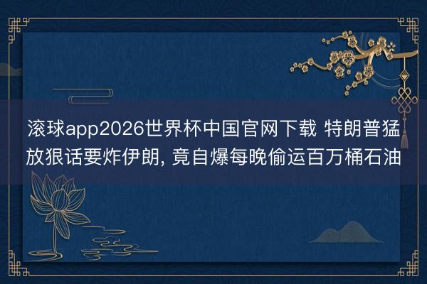 滚球app2026世界杯中国官网下载 特朗普猛放狠话要炸伊朗, 竟自爆每晚偷运百万桶石油