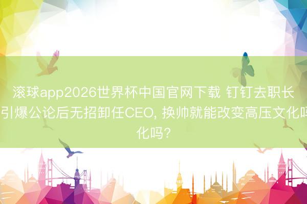 滚球app2026世界杯中国官网下载 钉钉去职长文引爆公论后无招卸任CEO, 换帅就能改变高压文化吗?