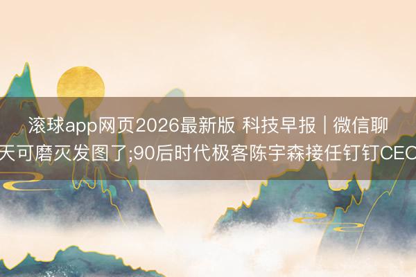 滚球app网页2026最新版 科技早报 | 微信聊天可磨灭发图了;90后时代极客陈宇森接任钉钉CEO