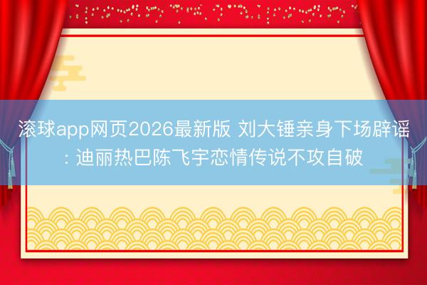 滚球app网页2026最新版 刘大锤亲身下场辟谣: 迪丽热巴陈飞宇恋情传说不攻自破
