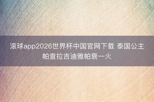 滚球app2026世界杯中国官网下载 泰国公主帕查拉吉迪雅帕衰一火