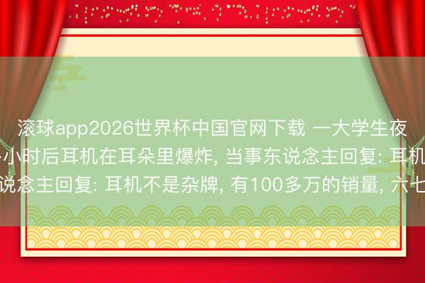滚球app2026世界杯中国官网下载 一大学生夜间戴耳机入睡, 一个多小时后耳机在耳朵里爆炸, 当事东说念主回复: 耳机不是杂牌, 有100多万的销量, 六七十块钱