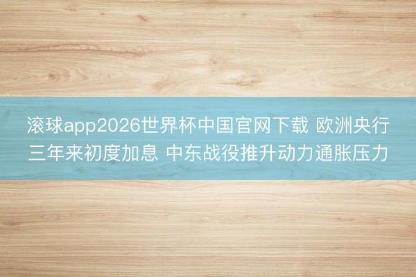 滚球app2026世界杯中国官网下载 欧洲央行三年来初度加息 中东战役推升动力通胀压力