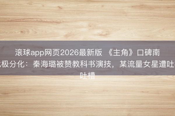 滚球app网页2026最新版 《主角》口碑南北极分化：秦海璐被赞教科书演技，某流量女星遭吐槽