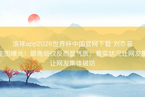滚球app2026世界杯中国官网下载 刘亦菲无滤镜生图曝光！眼角细纹反而显气质，着实状况让网友集体破防