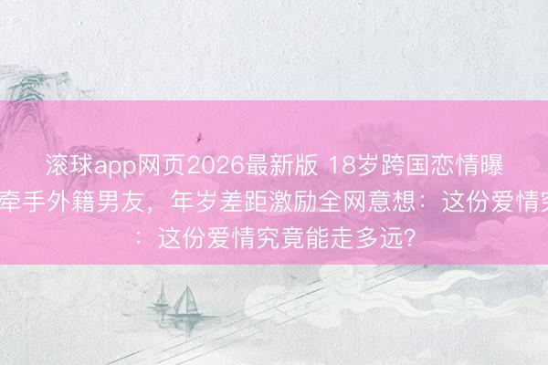 滚球app网页2026最新版 18岁跨国恋情曝光！当红女星牵手外籍男友，年岁差距激励全网意想：这份爱情究竟能走多远？