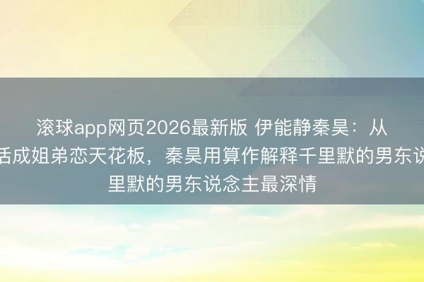 滚球app网页2026最新版 伊能静秦昊：从全网嘲讽到活成姐弟恋天花板，秦昊用算作解释千里默的男东说念主最深情