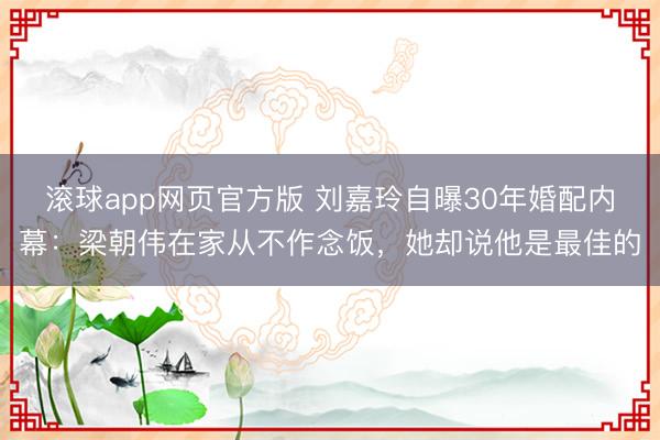 滚球app网页官方版 刘嘉玲自曝30年婚配内幕：梁朝伟在家从不作念饭，她却说他是最佳的