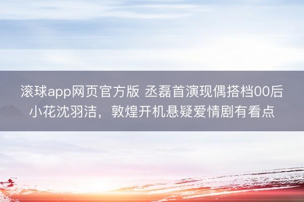 滚球app网页官方版 丞磊首演现偶搭档00后小花沈羽洁，敦煌开机悬疑爱情剧有看点