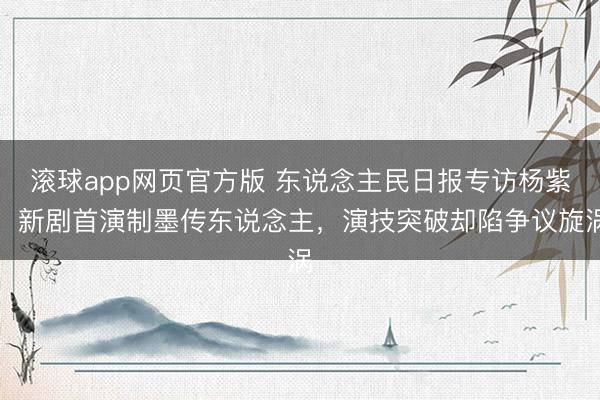 滚球app网页官方版 东说念主民日报专访杨紫！新剧首演制墨传东说念主，演技突破却陷争议旋涡